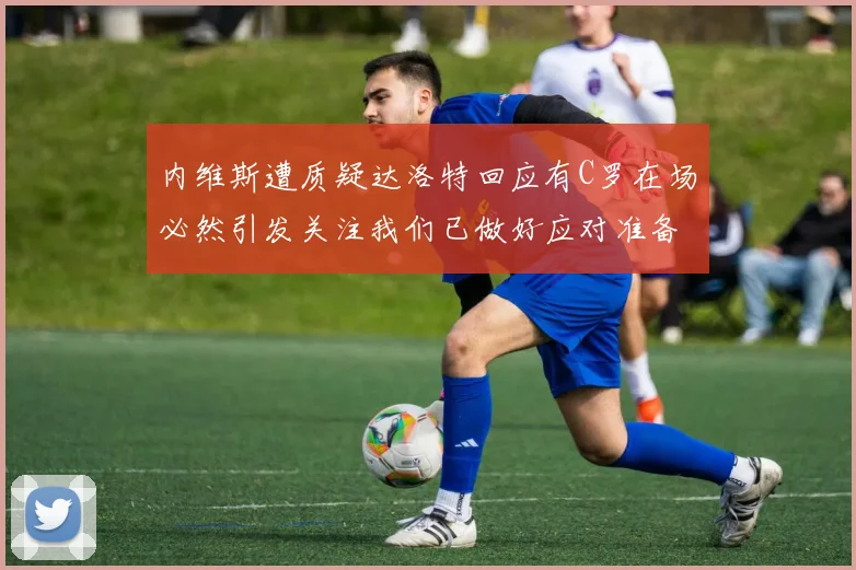 内维斯遭质疑达洛特回应有C罗在场必然引发关注我们已做好应对准备