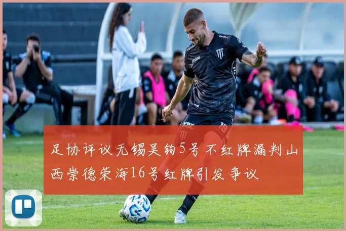 足协评议无锡吴钩5号不红牌漏判山西崇德荣海16号红牌引发争议