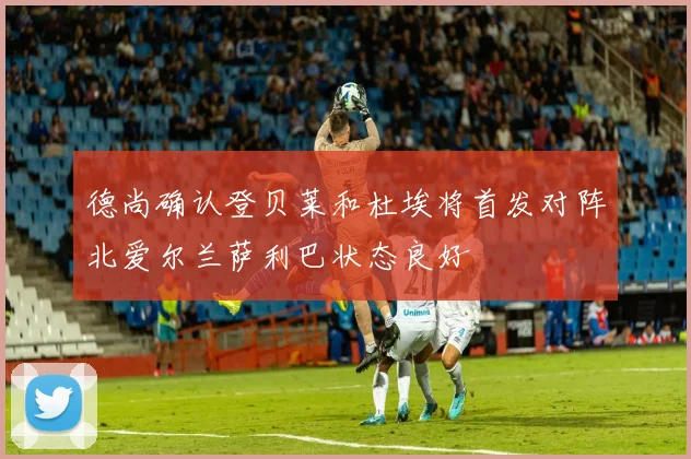 德尚确认登贝莱和杜埃将首发对阵北爱尔兰萨利巴状态良好