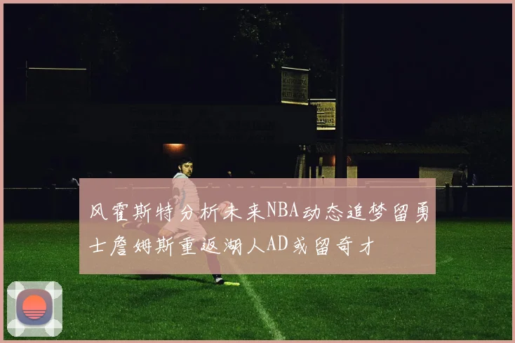 风霍斯特分析未来NBA动态追梦留勇士詹姆斯重返湖人AD或留奇才